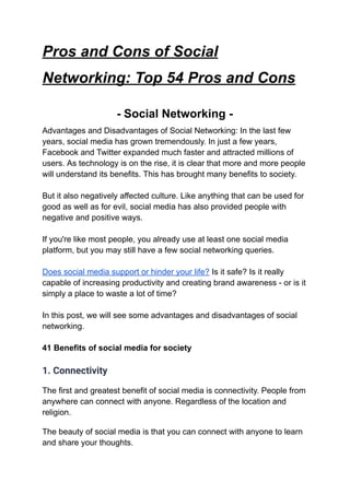 Pros and Cons of Social
Networking: Top 54 Pros and Cons
- Social Networking -
Advantages and Disadvantages of Social Networking: In the last few
years, social media has grown tremendously. In just a few years,
Facebook and Twitter expanded much faster and attracted millions of
users. As technology is on the rise, it is clear that more and more people
will understand its benefits. This has brought many benefits to society.
But it also negatively affected culture. Like anything that can be used for
good as well as for evil, social media has also provided people with
negative and positive ways.
If you're like most people, you already use at least one social media
platform, but you may still have a few social networking queries.
Does social media support or hinder your life? Is it safe? Is it really
capable of increasing productivity and creating brand awareness - or is it
simply a place to waste a lot of time?
In this post, we will see some advantages and disadvantages of social
networking.
41 Benefits of social media for society
1. Connectivity
The first and greatest benefit of social media is connectivity. People from
anywhere can connect with anyone. Regardless of the location and
religion.
The beauty of social media is that you can connect with anyone to learn
and share your thoughts.
 