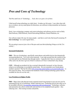 Pros and Cons of Technology

The Pros and Cons of Technology… Yeah, there are quite a lot of them.


I find myself using technology on a daily basis. It makes my life easier. I can video chat with
my co-workers, use my smart phone for directions, use software to help streamline our business
processes.


Heck, I run a technology company and create technology and software services such as Daily
Deal Software, CRM Software, Social Networking Platforms, School Platforms, etc.


Our software makes life easy for many people :: and that is cool.I also find myself screaming “I
hate technology” on a semi-regular basis…


We are going to uncover just a few of the pros and cons that technology brings us in the 21st
century…


Increased Productivity


PRO – The use of technology, specifically smart phones and mobile devices has dramatically
increased productivity. Yes, even in the restrooms. I can wake up and from the comfort of my
own bed, pull out my iPad and clear through emails. I typically don’t have to commute to the
office and so by the time I get out of bed it is almost as if I have worked half a day already.


CON – Although our productivity has seemingly dramatically increased, we have become
reliant on on technology to accomplish certain tasks. Do you remember your friends phone
numbers anymore? The fact the about 22% of our time spend online is on social media sites – is
also cause for alarm. Not to mention the hundreds of time-sucking technology games that are
available for free all over the web…


Less Workforce & Higher Profits


PRO – Many times jobs that previously required actual living humans to run can now now be
automated by the use of technology, further reducing costs. Technology driven sites allow us to
be incredibly efficient at in-sourcing, outsourcing, and crowdsourcing. Technology, software,
and automation also allows certain jobs and activities to be completed much quicker :: thus
reducing costs :: thus raising revenues and profits.
 