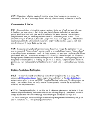 CON – Many times jobs that previously required actual living humans to run can now be
automated by the use of technology, further reducing jobs and causing an increase in layoffs.


Communication & Sharing


PRO – Communication is incredibly easy now a days with the use of web services, software,
technology, and smartphones. Back in the older days before the technological revolution,
people would send snail mail (yes, physical mail using the postal service). Now a days we
can get in touch with just about anyone at the touch of a button via; phone, e-mail, G-chat,
Instant messenger, Twitter, Fax, LinkedIn, Google Plus, video chat, Skype, etc… The increase
in communication also allows remote work-force employers have instant access to staff from
mobile phones, web cams, iPads, and lap tops.


CON – I am quite sure you have been in my same shoes when you get the feeling that you are
way to connected. At times, I don’t want to be able to be reached in an instant. At times, I don’t
want to have instant access to my email. At times, you may not want your employer to be able to
get in touch with you. You may not want your GPS to always know where you are. I have met
multiple people who have had their relationships ruined by Facebook. People posting pictures of
things they weren’t supposed to be doing can get you in to trouble. Employers check Facebook
profiles and view pictures and have the ability to discover all sorts of secrets about your personal
life.


Business Potential and Job Creation


PROS - There are thousands of technology and software companies that exist today. Our
company, HC Consulting Group, focuses on providing technology to the daily deal industry,
entrepreneurs, school systems, and SMB’s (Small to Midsized businesses). New job creation and
money creation is on the up and up because of the ever growing potential for new technology,
software, and internet ventures.


CONS – Developing technology is a skillful art. It takes time, persistence, and a new skill set
of knowledge that not many educational facilities are teaching properly. Many times, I want to
simply pull my hair out when technology and software goes offline and has bugs in it.
The list of advantages, and disadvantages that technology brings to the table literally can go on
and on and on and on… This just scrapes the surface.
 