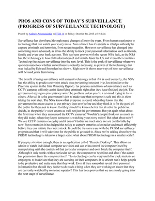 PROS AND CONS OF TODAY’S SURVEILLANCE
(PROGRESS OF SURVEILLANCE TECHNOLOGY)
Posted by Andrew Arismunandar in ITGS 11 on Friday, October 4th, 2013 at 5:54 am
Surveillance has developed through many changes all over the years. From human cautioness to
technology that can watch your every move. Surveillance has it’s merits as it helps authority to
capture criminals and terrorists, from recent tragedies. However surveillance has changed into
something more advanced, as it has the ability to track your personal information such as friends,
family and even your bank account. This has been proven with the recent NSA leak, as the NSA
has the technology to have full information of individuals from the US and even other countries.
Technology has taken surveillance into the next level. This is the peak of surveillance where we
question ourselves whether surveillance is actually necessary, as power of the technology that
was leaked by Edward Snowden has shown. Right now it shows two ways of how surveillance
will be used years from today.
The benefit of using surveillance with current technology is that if it is used correctly, the NSA
has the ability to predict a terrorist attack thus preventing innocent lives lost (similar to the
Precrime system in the film Miniority Report). As previous renditions of surveillance such as
CCTV cameras will only assist identifying criminals right after they have finished the job. The
government spying on your privacy won’t be problem unless you’re a criminal trying to harm
others. After all it is the government’s job to make sure that everyone is safe and this is them
taking the next step. The NSA knows that everyone is scared when they know that the
government has more access to our privacy than ever before and they think it is for the good of
the public for them not to know. But they should’ve known better that it is for the public to
decide, as the people’s voice counts as well not just the government. But yet again what about
the first time when they announced the CCTV cameras? Wouldn’t people freak out as much as
they did today, when they know someone is watching your every move? But what about now?
We see CCTV cameras everyday and it doesn’t bother so much since we are comfortable by
now. Not to mention it has helped the police to capture terrorists a lot easier and much efficiently
before they can initiate their next attack. It could be the same case with the PRISM surveillance
program and that it will take time for the public to get used to. Since we’re talking about how the
PRISM technology is taken to a larger scale, what about PRISM technology in a smaller scale?
If you pay attention enough, there is an application called “Remote Desktop”. This allows an
admin to watch individual computer activities and can even control the computer itself by
manipulating with the controls of that particular computer and even block the computer itself.
Although it only works with a particular server, the computer to be online and also if the admin
has permission from the computer itself. This technology can be very useful to track students or
employees to make sure that they are working on their computers. It is stricter but it helps people
to be productive and make sure that they work. Even if they somewhat reveal their personal
information but should they bother to do such a thing when they are working or aware that they
are currently watched by someone superior? This has been proven that we are slowly going into
the next stage of surveillance.
 