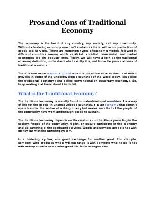 Pros and Cons of Traditional
Economy
The economy is the heart of any country, any society, and any community.
Without a fostering economy, one can’t sustain as there will be no production of
goods and services. There are numerous types of economic models followed in
different countries among which capitalist, socialist, communist, and market
economies are the popular ones. Today, we will have a look at the traditional
economy definition, understand what exactly it is, and know the pros and cons of
traditional economy.
There is one more economic model which is the oldest of all of them and which
prevails in some of the underdeveloped countries of the world today, it is called
the traditional economy (also called conventional or customary economy). So,
keep reading and know about it in detail.
What is the Traditional Economy?
The traditional economy is usually found in underdeveloped countries. It is a way
of life for the people in underdeveloped countries. It is an economy that doesn’t
operate under the motive of making money but makes sure that all the people of
the community have work and enough goods to sustain.
The traditional economy depends on the customs and traditions prevailing in the
society. People of the community, region, or culture participate in this economy
and do bartering of the goods and services. Goods and services are sold not with
money but with the bartering system.
In a bartering system, one good exchange for another good. For example,
someone who produces wheat will exchange it with someone who needs it not
with money but with some other good like fruits or vegetables.
 