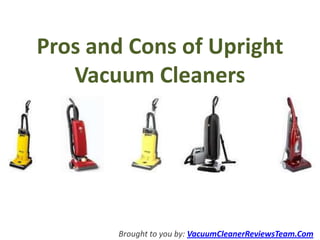 Pros and Cons of Upright
   Vacuum Cleaners




       Brought to you by: VacuumCleanerReviewsTeam.Com
 