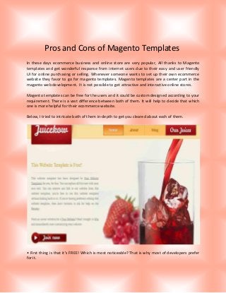 Pros and Cons of Magento Templates
In these days ecommerce business and online store are very popular, All thanks to Magento
templates and get wonderful response from internet users due to their easy and user friendly
UI for online purchasing or selling. Whenever someone wants to set up their own ecommerce
website they favor to go for magento templates. Magento templates are a center part in the
magento web development. It is not possible to get attractive and interactive online stores.
Magento templates can be free for the users and it could be custom designed according to your
requirement. There is a vast difference between both of them. It will help to decide that which
one is more helpful for their ecommerce website.
Below, I tried to intricate both of them in-depth to get you cleared about each of them.

• First thing is that it’s FREE! Which is most noticeable? That is why most of developers prefer
for it.

 