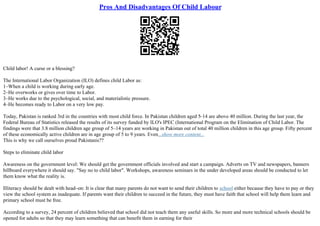 Pros And Disadvantages Of Child Labour
Child labor! A curse or a blessing?
The International Labor Organization (ILO) defines child Labor as:
1–When a child is working during early age.
2–He overworks or gives over time to Labor.
3–He works due to the psychological, social, and materialistic pressure.
4–He becomes ready to Labor on a very low pay.
Today, Pakistan is ranked 3rd in the countries with most child force. In Pakistan children aged 5–14 are above 40 million. During the last year, the
Federal Bureau of Statistics released the results of its survey funded by ILO's IPEC (International Program on the Elimination of Child Labor. The
findings were that 3.8 million children age group of 5–14 years are working in Pakistan out of total 40 million children in this age group. Fifty percent
of these economically active children are in age group of 5 to 9 years. Even...show more content...
This is why we call ourselves proud Pakistanis??
Steps to eliminate child labor
Awareness on the government level: We should get the government officials involved and start a campaign. Adverts on TV and newspapers, banners
billboard everywhere it should say. "Say no to child labor". Workshops, awareness seminars in the under developed areas should be conducted to let
them know what the reality is.
Illiteracy should be dealt with head–on: It is clear that many parents do not want to send their children to school either because they have to pay or they
view the school system as inadequate. If parents want their children to succeed in the future, they must have faith that school will help them learn and
primary school must be free.
According to a survey, 24 percent of children believed that school did not teach them any useful skills. So more and more technical schools should be
opened for adults so that they may learn something that can benefit them in earning for their
 