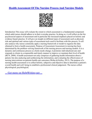 Health Assessment Of The Nursing Process And Nursing Models
Introduction This essay will evaluate the extent to which assessment is a fundamental component
which adult nurses should adhere to in their everyday practice. In doing so, it will reflect on the bio
psychosocial aspects of assessment and in particular the increased emphasis placed on holistic and
evidence based–practice. It will give an insight on different types of assessment such as physical,
risk and spiritual and various types of assessment tools used to facilitate with this process. It will
also analyse why nurses commonly apply a nursing framework or model to organise the data
obtained to form a health assessment. Purpose of Assessment Assessment in nursing has been
determined by the problem–solving framework of the nursing process and nursing models. It is a
dynamic and continuous process as clients needs change; it promotes individualized care and
responds to clients in a responsible and timely manner to improve or maintain their level of health
(RCN, 2004). A health assessment not only comprises of gathering health information about a
patient, but also analyzing and synthesizing the information, and evaluating the effectiveness of
nursing interventions on patients health care outcomes (Weber & Kelley, 2013). The purpose of a
nursing health assessment is to collect holistic, subjective and objective data to determine a patient's
overall health and well–being to establish a professional clinical judgement. The nurses collect
physiological, psychological,
... Get more on HelpWriting.net ...
 