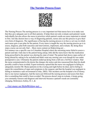 The Nursing Process Essay
The Nursing Process The nursing process is a very important tool that nurses have in to make sure
that they give adequate care to all their patients. It helps them not only evaluate each patients' needs
individually but also allows the nurse to prioritize which patient's needs are more important to attend
to first. Just like doctors have a way of diagnosing patients, nurses also use this process to give their
own form of diagnosis. The significance of having the nursing process is to have a set way in which
each nurse gets a care plan for the patient. Every nurse is taught the way the nursing process go is to
assess, diagnose, plan both outcomes and interventions, implement, and evaluate. By doing these
steps a nurse can not only find ... Show more content on Helpwriting.net ...
For instance was a specific case in Columbus Hospital where the oncoming nurse failed to assess a
patient and take vitals due to the patient being asleep, little did the nurse know that the medication
being prescribed to the patient was altering his state of mind. The patient had shown signs earlier of
being altered by asking to be secluded and didn't want any nursing care even though he was under
postoperative care. Ultimately the patient ended up dying from a fall out a 3rd floor window. Had
the nurse communicated to the doctor the changes she notice and also reassessed him then his death
possibly could've been avoided. Expert testimony opined that the nurse was negligent in failing to
adequately monitor Mr. Busta (patient) on the evening and night before he died, and in failing to
report the constellation of signs and symptoms to the surgeon; and that the hospital was negligent in
failing to maintain a safe environment (Croke, 2003). This incident cost the hospital a lot of money
due to one nurses negligence, had the nurse just followed the nursing process and assess him then
this is something that could've been avoided. The process doesn't stop at evaluate, it keeps going,
you constantly reassess and diagnose and intervene because a patient's needs are constantly
changing. References Ackley, B. J., &
... Get more on HelpWriting.net ...
 