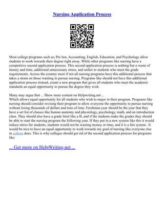 Nursing Application Process
Most college programs such as; Pre law, Accounting, English, Education, and Psychology allow
students to work towards their degree right away. While other programs like nursing have a
competitive second application process. This second application process is nothing but a waste of
money and time, additional unnecessary stress, and unfair to students who meet the grade
requirements. Across the country most if not all nursing programs have this additional process that
takes a strain on those wanting to pursue nursing. Programs like should not have this additional
application process instead, create a new program that gives all students who meet the academic
standards an equal opportunity to pursue the degree they wish.
Many may argue that ... Show more content on Helpwriting.net ...
Which allows equal opportunity for all students who wish to major in their program. Programs like
nursing should consider revising their program to allow everyone the opportunity to pursue nursing
without losing thousands of dollars and tons of time. Freshman year should be the year that they
have a set list of classes like human anatomy and physiology, psychology, math, and an introduction
class. They should also have a grade limit like a B, and if the students make the grades they should
be able to start the nursing program the following year. If they put in a new system like this it would
reduce stress for students, students would not be wasting money or time, and it is a fair system.. It
would be nice to have an equal opportunity to work towards my goal of nursing like everyone else
in college does. This is why colleges should get rid of the second application process for programs
like
... Get more on HelpWriting.net ...
 
