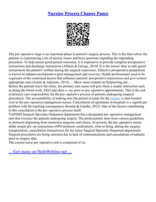 Nursing Process Change Paper
The pre–operative stage is an important phase in patient's surgery process. This is the time where the
patients is experiencing a lot of anxiety issues and have questions regarding the impending
procedure. To help ensure good patient outcomes, it is imperative to provide complete preoperative
instructions and discharge instructions (Allison & George, 2014). It is the nurses' duty to safe guard
and protects the patient's welfare during the surgical experience. Effective preoperative preparation
is known to enhance postoperative pain management and recovery. Health professionals need to be
cognizant of the contextual factors that influence patients' preoperative experiences and give context
appropriate care (Aziato & Adejumo, 2014). ... Show more content on Helpwriting.net ...
Before the patients leave the clinic, the primary care nurse will give them a simple instruction such
as doing the blood work, EKG and chest x–ray prior to pre–operative appointments. This is the end
of primary care responsibility for the pre–operative process of patients undergoing surgical
procedures. The accountability of making sure the patient is ready for the surgery is then handed
over to the pre–operative management nurses. Cancellation of operations in hospitals is a significant
problem with far reaching consequences (Kumar & Gandhi, 2012). One of the factors contributing
to this cancelation is the pre–operative process itself.
VASNHS Surgical Specialty Outpatient department has a designated pre–operative management
unit that oversees the patients undergoing surgery. The predicaments stem from various guidelines
or protocol originating from numerous surgeons and clinics. At present, the pre–operative nurses
abide simple pre–op instructions (NPO protocol, medications, what to bring, during the surgery,
transportation, cancellation instructions) for the entire Surgical Specialty Outpatient department.
Surgical procedures are being canceled due to lack of communications and cancelations of patients
prior to surgery date.
The current nurse pre–operative unit is composed of six
... Get more on HelpWriting.net ...
 