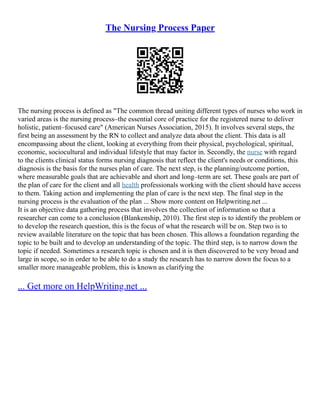 The Nursing Process Paper
The nursing process is defined as "The common thread uniting different types of nurses who work in
varied areas is the nursing process–the essential core of practice for the registered nurse to deliver
holistic, patient–focused care" (American Nurses Association, 2015). It involves several steps, the
first being an assessment by the RN to collect and analyze data about the client. This data is all
encompassing about the client, looking at everything from their physical, psychological, spiritual,
economic, sociocultural and individual lifestyle that may factor in. Secondly, the nurse with regard
to the clients clinical status forms nursing diagnosis that reflect the client's needs or conditions, this
diagnosis is the basis for the nurses plan of care. The next step, is the planning/outcome portion,
where measurable goals that are achievable and short and long–term are set. These goals are part of
the plan of care for the client and all health professionals working with the client should have access
to them. Taking action and implementing the plan of care is the next step. The final step in the
nursing process is the evaluation of the plan ... Show more content on Helpwriting.net ...
It is an objective data gathering process that involves the collection of information so that a
researcher can come to a conclusion (Blankenship, 2010). The first step is to identify the problem or
to develop the research question, this is the focus of what the research will be on. Step two is to
review available literature on the topic that has been chosen. This allows a foundation regarding the
topic to be built and to develop an understanding of the topic. The third step, is to narrow down the
topic if needed. Sometimes a research topic is chosen and it is then discovered to be very broad and
large in scope, so in order to be able to do a study the research has to narrow down the focus to a
smaller more manageable problem, this is known as clarifying the
... Get more on HelpWriting.net ...
 