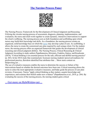 The Nursing Process Paper
The Nursing Process: Framework for the Development of Clinical Judgment and Reasoning
Utilizing the circular nursing process of assessment, diagnosis, planning, implementation, and
evaluation, the nurse and client work together to create dynamic, interactive interventions to support
the client's wellbeing. The nursing process acts as both foundation and scaffolding upon which
nurses may build their knowledge and skills. As a foundation, the nursing process creates an
organized, solid knowledge base on which the nurse may develop a plan of care. As scaffolding, it
allows the nurse to create the customized care plan required by each unique client. For the student
nurse, the nursing process offers an organized framework that guides the development of clinical
reasoning and clinical judgment abilities. The Nursing Process, Clinical Reasoning & Clinical
Judgment According to study authors Papathanasiou, Kleisiaris, Fradelos, Kakou, and Kourkouta
(2014), "Critical thinking is an essential process for the safe, efficient and skillful nursing practice"
(p. 283). In her 2014 study that examined pre–licensure nursing students' perceived readiness for
professional practice, Bowdoin identified four attributes that ... Show more content on
Helpwriting.net ...
The use of evaluative measures enables the nurse to determine the success or failure of the
interventions based on whether the desired outcomes have been met. Critical reasoning allows the
nurse to select the most appropriate evaluative measures, and helps guide the process of care plan
revision, if necessary. Nurses "apply critical thinking as they mature, acquire knowledge and
experiences, and examine their beliefs under new evidence" (Papathanasiou et al., 2014, p. 284). By
evaluating the success of the nursing process, the nursing student gains critical
... Get more on HelpWriting.net ...
 