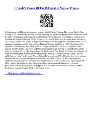 Orlando's Theory Of The Deliberative Nursing Process
Critique Analysis This section presents an analysis of Orlando's theory. The central thesis of the
Theory of the Deliberative Nursing Process is finding out and meeting the patient's immediate need
for help. The concepts and propositions of the theory are written at a concrete level of discussion
(Fawcett, & Desanto–Madeya, 2013). The theory is classified as a middle–range predicative theory.
The theory identifies the effects of a specific interpersonal nursing process on identification of the
patient's immediate need for help. origins. Ida Jean Orlando was born in 1929. She obtained her
diploma in nursing from New York Medical College, her Bachelor of Science in public health
nursing from St. John's University and Masters in mental health nursing at Columbia University
(Current Nursing, 2013). She was an Associate Professor at Yale School of Nursing and Director of
the Graduate Program in Mental Health Psychiatric Nursing (Current Nursing, 2013). Orlando
published her book The Dynamic Nurse–Patient Relationship in 1961. Orlando does not credit any
theoretical sources in the development of her theory (Necor, 2014, p. 5). She formulated the
deliberative nursing process from the considerable amount of data she recorded on nurse patient
observations. She evaluated facts from those observations to develop her theory. Orlando
proclaimed that her theory is valid and applied it in her work with patients and nurses and the
teaching of students (Necor, 2014, p. 5). unique focus.
... Get more on HelpWriting.net ...
 