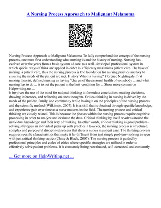 A Nursing Process Approach to Malignant Melanoma
Nursing Process Approach to Malignant Melanoma To fully comprehend the concept of the nursing
process, one must first understanding what nursing is and the history of nursing. Nursing has
evolved over the years from a basic system of care to a well–developed professional system in
which special ways of think are applied in order to efficiently maximums patient care. The base of
nursing is patient care, thus the nursing process is the foundation for nursing practice and key to
ensuring the needs of the patient are met. History What is nursing? Florence Nightingale, first
nursing theorist, defined nursing as having "charge of the personal health of somebody ... and what
nursing has to do ... is to put the patient in the best condition for ... Show more content on
Helpwriting.net ...
It involves the use of the mind for rational thinking to formulate conclusions, making decisions,
drawing inferences, and reflecting on one's thoughts. Critical thinking in nursing is driven by the
needs of the patient, family, and community while basing it on the principles of the nursing process
and the scientific method (Wilkinson, 2007). It is a skill that is obtained through specific knowledge,
and experience gain over time as a nurse matures in the field. The nursing process and critical
thinking are closely related. This is because the phases within the nursing process require cognitive
processing in order to analyze and evaluate the data. Critical thinking by itself revolves around the
individual knowledge and their way of thinking. In other words, critical thinking is good problem–
solving strategies an individual picks up with practice. However, the nursing process is structured,
complex and purposeful disciplined process that directs nurses in patient care. The thinking process
requires specific characteristics that make it far different from just simple problem– solving as seen
with just critical thinking tactics (Chitty & Black, 2007). The nursing process is guided by
professional principles and codes of ethics where specific strategies are utilized in order to
effectively solve patient problems. It is constantly being reevaluated, self–corrected, and constantly
... Get more on HelpWriting.net ...
 