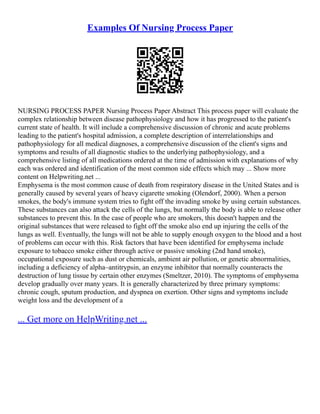 Examples Of Nursing Process Paper
NURSING PROCESS PAPER Nursing Process Paper Abstract This process paper will evaluate the
complex relationship between disease pathophysiology and how it has progressed to the patient's
current state of health. It will include a comprehensive discussion of chronic and acute problems
leading to the patient's hospital admission, a complete description of interrelationships and
pathophysiology for all medical diagnoses, a comprehensive discussion of the client's signs and
symptoms and results of all diagnostic studies to the underlying pathophysiology, and a
comprehensive listing of all medications ordered at the time of admission with explanations of why
each was ordered and identification of the most common side effects which may ... Show more
content on Helpwriting.net ...
Emphysema is the most common cause of death from respiratory disease in the United States and is
generally caused by several years of heavy cigarette smoking (Olendorf, 2000). When a person
smokes, the body's immune system tries to fight off the invading smoke by using certain substances.
These substances can also attack the cells of the lungs, but normally the body is able to release other
substances to prevent this. In the case of people who are smokers, this doesn't happen and the
original substances that were released to fight off the smoke also end up injuring the cells of the
lungs as well. Eventually, the lungs will not be able to supply enough oxygen to the blood and a host
of problems can occur with this. Risk factors that have been identified for emphysema include
exposure to tobacco smoke either through active or passive smoking (2nd hand smoke),
occupational exposure such as dust or chemicals, ambient air pollution, or genetic abnormalities,
including a deficiency of alpha–antitrypsin, an enzyme inhibitor that normally counteracts the
destruction of lung tissue by certain other enzymes (Smeltzer, 2010). The symptoms of emphysema
develop gradually over many years. It is generally characterized by three primary symptoms:
chronic cough, sputum production, and dyspnea on exertion. Other signs and symptoms include
weight loss and the development of a
... Get more on HelpWriting.net ...
 