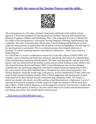 Identify the stages of the Nursing Process and the skills...
The nursing process is a five stage systematic framework, and based on the problem solving
approach; it forms the foundation for nursing practice to facilitate focussed, individualised care
planning for patients (Yildirim and Ozkahraman 2011). This assignment will serve to identify the
five stages of the nursing process: Assessment, Nursing Diagnosis, Planning, Implementation and
Evaluation. The skills: Communication, Observation, Critical Thinking and Reflection involved
within the nursing process in partnership with the patient will also be highlighted. The first stage of
the nursing process is assessment. This is a continuous process from hospital admission to
discharge. It is about compiling objective and subjective information ... Show more content on
Helpwriting.net ...
It is critical that it is used in a multisensory manner for it to be fully effective (Pellico 2009). For
example, a sense of hearing and touch may need to be used during observation of a wound healing,
whilst simultaneously interacting with the patient. The nurse must then decide, with the help of the
patient, what was identified from the healing wound, and use critical thinking to make effective and
safe clinical decisions (Kisiel and Perkins 2006). Critical thinking not only involves thinking
systematically, and questioning judgements and reasons related to decision making (Farell 2011),
but it also requires all the skills identified above, throughout the whole of nursing practice. The
Nursing Diagnosis, being the second stage in the process, involves interpretation of data, which may
result in other potential problems (Junttila 2010). Clinical judgements and nursing goals are then
made based on the data collected from the assessment stage (Huckabay 2009). For instance, a
patient may present with obesity, possibly resulting in high blood pressure or depression. A goal of
care may be to promote acceptance of body image and weight loss strategies with the most up to
date evidence. Unlike medical diagnoses, a nursing diagnosis is holistic were the nurse considers the
health of the whole person. In doing so, the nurse will be able to put in place individualised patient
care during intervention. This should enhance and form good
... Get more on HelpWriting.net ...
 