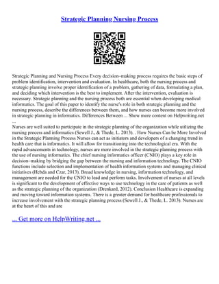 Strategic Planning Nursing Process
Strategic Planning and Nursing Process Every decision–making process requires the basic steps of
problem identification, intervention and evaluation. In healthcare, both the nursing process and
strategic planning involve proper identification of a problem, gathering of data, formulating a plan,
and deciding which intervention is the best to implement. After the intervention, evaluation is
necessary. Strategic planning and the nursing process both are essential when developing medical
informatics. The goal of this paper to identify the nurse's role in both strategic planning and the
nursing process, describe the differences between them, and how nurses can become more involved
in strategic planning in informatics. Differences Between ... Show more content on Helpwriting.net
...
Nurses are well suited to participate in the strategic planning of the organization while utilizing the
nursing process and informatics (Sewell J., & Thede, L. 2013). . How Nurses Can be More Involved
in the Strategic Planning Process Nurses can act as initiators and developers of a changing trend in
health care that is informatics. It will allow for transitioning into the technological era. With the
rapid advancements in technology, nurses are more involved in the strategic planning process with
the use of nursing informatics. The chief nursing informatics officer (CNIO) plays a key role in
decision–making by bridging the gap between the nursing and information technology. The CNIO
functions include selection and implementation of health information systems and managing clinical
initiatives (Hebda and Czar, 2013). Broad knowledge in nursing, information technology, and
management are needed for the CNIO to lead and perform tasks. Involvement of nurses at all levels
is significant to the development of effective ways to use technology in the care of patients as well
as the strategic planning of the organization (Drenkard, 2012). Conclusion Healthcare is expanding
and moving toward information systems. There is a greater demand for healthcare professionals to
increase involvement with the strategic planning process (Sewell J., & Thede, L. 2013). Nurses are
at the heart of this and are
... Get more on HelpWriting.net ...
 