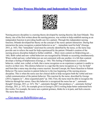 Nursing Process Discipline and Independent Nursing Essay
Nursing process discipline is a nursing theory developed by nursing theorist, Ida Jean Orlando. This
theory, one of the first written about the nursing process, was written to help establish nursing as an
independent function in providing health care for a patient. Through this independent nursing
function, Orlando developed her theory on the concept of the nurse–patient interaction. During that
interaction the nurse recognizes a patient behavior as an "... immediate need for help" (George,
2011, p. 165). This "immediate" need must be correctly identified by the nurse, so the nurse may
provide care to relieve the need for help experienced by the patient. Orlando's creation of the
nursing process discipline helped to further establish ... Show more content on Helpwriting.net ...
166). Both verbal and non–verbal behaviors are recognized by Orlando as occurring simultaneously.
When verbal and non–verbal behaviors are not consistent with one another, it is felt that a patient
develops a feeling of helplessness (George, p. 166). This feeling of helplessness is a distress
behavior, verbal, non–verbal, or both, that a nurse recognizes as an experience a patient is unable to
resolve on their own. This distress behavior is a sign that the nurse recognizes as a "cry for help"
and from that a nurse may develop a nurse reaction. Second Concept, the Nurse Reaction to Patient
Behavior The nurse reaction to patient behavior is the true beginning of the nursing process
discipline. This is when the nurse uses her clinical skills to help recognize both the verbal and non–
verbal communication of the patient behavior. This reaction by the nurse, described by George
(2011), happens in "...three sequential parts" (p. 166). First, the nurse must be able to recognize the
behavior through her senses. Once this behavior is recognized the nurse has an "...automatic
thought" (George, 2011, p. 167). The "...automatic thought" then produces a "...automatic feeling"
(George, 2011, p. 167). An example given in George's (2011) writing helps better understand how
this works: For example, the nurse sees a patient grimace, thinks he is in pain, and feels concern.
The nurse then shares
... Get more on HelpWriting.net ...
 
