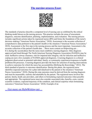 The nursing process Essay
The standards of practice describe a competent level of nursing care as exhibited by the critical
thinking model known as the nursing process. This practice includes the areas of assessment,
diagnosis, outcome identification, planning, implementation, and evaluation. The nursing process
includes significant actions taken by registered nurses (RN) and forms the foundation of the nurse's
decision–making ("American Nurses Association," 2010). Assessment is the accurate collection of
comprehensive data pertinent to the patient's health or the situation ("American Nurses Association,"
2010). Assessment is the first step in the nursing process and the most important. Assessment is the
accurate collection of the patient's health date ... Show more content on Helpwriting.net ...
It is during the second phase that the nurse must establish a nursing diagnosis. Only diagnosis
approved and listed through The North American Nursing Diagnosis Association (NANDA) may be
used. Ineffective airway clearance, risk for impaired skin integrity, risk for infection and ineffective
coping are just a few examples of NANDA approved diagnosis. A nursing diagnosis is a clinical
judgment about actual or potential individual, family, or community experiences/responses to health
problems/life processes. A nursing diagnosis provides the basis for selection of nursing interventions
to achieve outcomes for which the nurse has accountability (Defining the Knowledge," 2012). The
third standard of practice is outcomes identification. During this phase, the registered nurse
identifies expected outcomes for a plan individualized to the patient or the situation ("American
Nurses Association," 2010). During this step outcomes must be derived from the nursing diagnosis
and must be measurable, realistic and attainable by the patient. The registered nurse involves the
patient, family, heath care providers, and others in formulating expected outcomes when possible
and appropriate. The registered nurse must also consider associated risks, benefits, costs, current
scientific evidence, expected trajectory of the condition, and clinical expertise when formulating
outcomes ("American Nurses Association," 2010). Example of an
... Get more on HelpWriting.net ...
 