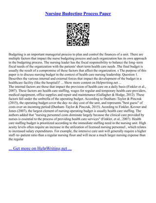 Nursing Budgeting Process Paper
Budgeting is an important managerial process to plan and control the finances of a unit. There are
multiple factors that impact the nurse budgeting process and each organization has its own approach
in the budgeting process. The nursing leader has the fiscal responsibility to balance the long–term
fiscal needs of the organization with the patients' short term health care needs .The final budget is
usually the result of a compromise of these factors that affect the organization. s The purpose of this
paper is to discuss nursing budget in the context of health care nursing leadership. Question 1.
Describes the various internal and external forces that impact the development of the budget in a
healthcare facility (like the hospital)? ... Show more content on Helpwriting.net ...
The internal factors are those that impact the provision of health care on a daily basis (Finkler et al.,
2007). These factors are health care staffing, wages for regular and temporary health care providers,
medical equipment, office supplies and repair and maintenance (Gallagher & Hodge, 2012). These
factors fall under the umbrella of the operating budget. According to Dunham–Taylor & Pinczuk
(2015), the operating budget cover the day–to–day cost of the unit, and represents "best guess" of
costs over an incoming period (Dunham–Taylor & Pinczuk, 2015). Acording to Finkler, Kovner and
Jones (2007), the largest element of nursing operating budget is usually health care staffing. The
authors added that "nursing personnel costs dominate largely because the clinical care provided by
nurses is essential to the process of providing health care services" (Finkler, et al., 2007). Health
care staffing budget is prioritized according to the immediate staffing need in the nursing unit. High
acuity levels often require an increase in the utilization of licensed nursing personnel , which relates
to increased salary expenditures. For example, the intensive care unit will generally require a higher
staff–to–patient ratio than a regular nursing floor and will incur a much larger nursing expense than
the regular
... Get more on HelpWriting.net ...
 