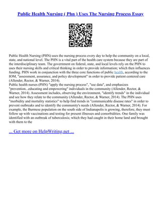Public Health Nursing ( Phn ) Uses The Nursing Process Essay
Public Health Nursing (PHN) uses the nursing process every day to help the community on a local,
state, and national level. The PHN is a vital part of the health care system because they are part of
the interdisciplinary team. The government on federal, state, and local levels rely on the PHN to
uses their nursing skills and critical thinking in order to provide information; which then influences
funding. PHN work in conjunction with the three core functions of public health, according to the
IOM, "assessment, assurance, and policy development" in order to provide patient centered care
(Allender, Rector, & Warner, 2014).
Public health nurses (PHN) "apply the nursing process", "use data", and emphasizes
"prevention...educating and empowering" individuals in the community (Allender, Rector, &
Warner, 2014). Assessment includes, observing the environment, "identify trends" in the individual
and see how they relate to the community (Allender, Rector, & Warner, 2014). The PHN uses
"morbidity and mortality statistics" to help find trends in "communicable disease rates" in order to
prevent outbreaks and to identify the community's needs (Allender, Rector, & Warner, 2014). For
example, the Burmese population on the south side of Indianapolis is growing, therefore, they must
follow up with vaccinations and testing for present illnesses and comorbidities. One family was
identified with an outbreak of tuberculosis; which they had caught in their home land and brought
with them to the
... Get more on HelpWriting.net ...
 