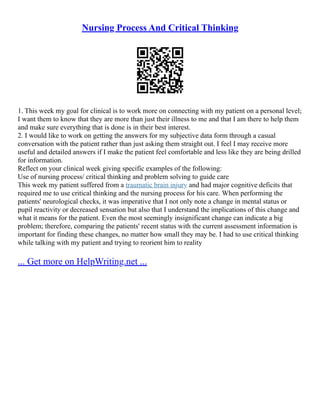Nursing Process And Critical Thinking
1. This week my goal for clinical is to work more on connecting with my patient on a personal level;
I want them to know that they are more than just their illness to me and that I am there to help them
and make sure everything that is done is in their best interest.
2. I would like to work on getting the answers for my subjective data form through a casual
conversation with the patient rather than just asking them straight out. I feel I may receive more
useful and detailed answers if I make the patient feel comfortable and less like they are being drilled
for information.
Reflect on your clinical week giving specific examples of the following:
Use of nursing process/ critical thinking and problem solving to guide care
This week my patient suffered from a traumatic brain injury and had major cognitive deficits that
required me to use critical thinking and the nursing process for his care. When performing the
patients' neurological checks, it was imperative that I not only note a change in mental status or
pupil reactivity or decreased sensation but also that I understand the implications of this change and
what it means for the patient. Even the most seemingly insignificant change can indicate a big
problem; therefore, comparing the patients' recent status with the current assessment information is
important for finding these changes, no matter how small they may be. I had to use critical thinking
while talking with my patient and trying to reorient him to reality
... Get more on HelpWriting.net ...
 