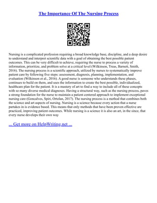 The Importance Of The Nursing Process
Nursing is a complicated profession requiring a broad knowledge base, discipline, and a deep desire
to understand and interpret scientific data with a goal of obtaining the best possible patient
outcomes. This can be very difficult to achieve, requiring the nurse to process a variety of
information, prioritize, and problem solve at a critical level (Wilkinson, Treas, Barnett, Smith,
2016). The nursing process is a scientific approach, utilized by nurses to systematically improve
patient care by following five steps: assessment, diagnosis, planning, implementation, and
evaluation (Wilkinson et al., 2016). A good nurse is someone who understands these phases,
continues to build on them, and uses the information to create the best possible, individualized,
healthcare plan for the patient. It is a mastery of art to find a way to include all of these concepts
with so many diverse medical diagnoses. Having a structural way, such as the nursing process, paves
a strong foundation for the nurse to maintain a patient centered approach to implement exceptional
nursing care (Goncalves, Spiri, Ortolan, 2017). The nursing process is a method that combines both
the science and art aspects of nursing. Nursing is a science because every action that a nurse
partakes in is evidence based. This means that only methods that have been proven effective are
practiced, improving patient outcomes. While nursing is a science it is also an art, in the since, that
every nurse develops their own way
... Get more on HelpWriting.net ...
 