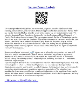 Nursing Process Analysis
The five steps of the nursing process are: assessment, diagnosis, outcome identification and
planning, implementation, and evaluation. The nursing process has been around since the late 1950's
and was developed by Ida Jean Orlando, however this process was not institutionalized until 1973
when the American Nurses Association Congress for Nursing Practice established Standards of
Practice for direct nursing performance. The assessment process is the first of 5 steps in the nursing
process and is very important and significant. Not only does assessment give you a baseline for your
patient, it also helps you to understand any underlying issues that the patient may be having.
Assessment provides an introduction into the next step of the nursing process: planning and
diagnosing, without assessing a patient first we would not be able to plan and organize concepts to
come up with a diagnosis.
Assessment, physical assessment, health history, and psychosocial assessment are not separated
from other nursing assessment task. They all seem to go together when doing an assessment.
Assessment, which also includes physical assessment, is a very significant part of the nursing
process. During assessment you collect important patient data using skills such as ... Show more
content on Helpwriting.net ...
Medical ;diagnosis deals with the disease or medical condition whereas nursing diagnosis deals with
human response to actual or potential health problems and life processes. During a medical
diagnosis, assessment is used to supply an underlying cause for the patient's signs and symptoms. In
comparison, a nursing diagnosis provides an accurate representation of the patient's present
condition for the purpose of establishing a baseline of information so that provision of care may be
holistic. Therefore, a medical diagnosis and a nursing diagnosis are well–defined processes that may
lead to the advancement of two distinctive cognitive
... Get more on HelpWriting.net ...
 