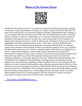 Phases of The Nursing Process
Introduction The nursing process is "An organised, systematic and deliberate approach to nursing
with the aim of improving standards in nursing care" (Rush S, Fergy S &Weels D, 1996).The five
steps of the nursing process are assessment, diagnosis, planning, implementation and evaluating. It
was developed by Ida Jean in Florida, USA in 1958 and it was transferred to the UK by 1970.The
'process 'is neither a 'model 'nor a 'philosophy' as it is sometimes defined but merely a method of
reasonable discerning and it needs to be used with a clear nursing model. This is foundation for
integrating the development into our model for ideal nursing. Throughout the process the patient's
independence should be endured in mind in all the ... Show more content on Helpwriting.net ...
The primary source of information about the patient is the patient himself. However, secondary
sources such as health records and family members are important especially in the case of children
and disoriented, unconscious or severely ill or disabled people. Information given willingly by the
person is categorized as subjective, whereas other types of information such as data from
measurements are objective (Roper, Logan, Tierney, 1996 p.52).It involves asking the patient about
observable signs and the non–observable symptoms. During assessment the care provider
establishes a data base, continuously updates the data base, validates data and communicates data.
(CamillieriM, 2013). Diagnosis The second phase in nursing process is formulating a nursing
diagnosis and examination and combination of data (Camillieri M, 2013). Nurses diagnose human
responses to actual or potential health problems after analyzing and interpreting the data they collect
from their assessment (LearningExpress Editors, 2009).NANDA (North American Nurses Diagnosis
Associations) that was established in 1973 to identify standards and classify health problems treated
by nurses defines nursing diagnosis as a clinical judgment about individual, family, or potential
health problems/life processes. Nursing diagnosis provides the basis for selection of nursing
interventions to achieve outcomes for which the nurse is accountable.
... Get more on HelpWriting.net ...
 