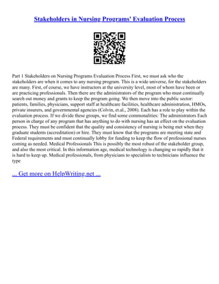 Stakeholders in Nursing Programs' Evaluation Process
Part 1 Stakeholders on Nursing Programs Evaluation Process First, we must ask who the
stakeholders are when it comes to any nursing program. This is a wide universe, for the stakeholders
are many. First, of course, we have instructors at the university level, most of whom have been or
are practicing professionals. Then there are the administrators of the program who must continually
search out money and grants to keep the program going. We then move into the public sector:
patients, families, physicians, support staff at healthcare facilities, healthcare administration, HMOs,
private insurers, and governmental agencies (Colvin, et.al., 2008). Each has a role to play within the
evaluation process. If we divide these groups, we find some commonalities: The administrators Each
person in charge of any program that has anything to do with nursing has an effect on the evaluation
process. They must be confident that the quality and consistency of nursing is being met when they
graduate students (accreditation) or hire. They must know that the programs are meeting state and
Federal requirements and must continually lobby for funding to keep the flow of professional nurses
coming as needed. Medical Professionals This is possibly the most robust of the stakeholder group,
and also the most critical. In this information age, medical technology is changing so rapidly that it
is hard to keep up. Medical professionals, from physicians to specialists to technicians influence the
type
... Get more on HelpWriting.net ...
 