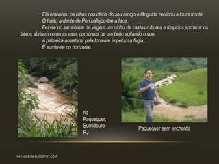 RAFABEBUM.BLOGSPOT.COM
Ela embebeu os olhos nos olhos do seu amigo e lânguida reclinou a loura fronte.
O hálito ardente de Peri bafejou-lhe a face.
Fez-se no semblante da virgem um ninho de castos rubores e límpidos sorrisos: os
lábios abriram como as asas purpúreas de um beijo soltando o voo.
A palmeira arrastada pela torrente impetuosa fugia...
E sumiu-se no horizonte.
rio
Paquequer,
Sumidouro-
RJ
Paquequer sem enchente
 