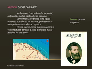 RAFABEBUM.BLOGSPOT.COM
Iracema, “lenda do Ceará”
Verdes mares bravios de minha terra natal,
onde canta a jandaia nas frondes da carnaúba;
Verdes mares, que brilhais como líquida
esmeralda aos raios do sol nascente, perlongando as
alvas praias ensombradas de coqueiros;
Serenai, verdes mares, e alisai docemente a
vaga impetuosa, para que o barco aventureiro manso
resvale à flor das águas.
Iracema: poema
em prosa
 