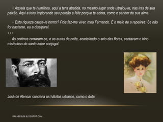 RAFABEBUM.BLOGSPOT.COM
− Aquela que te humilhou, aqui a tens abatida, no mesmo lugar onde ultrajou-te, nas iras de sua
paixão. Aqui a tens implorando seu perdão e feliz porque te adora, como o senhor de sua alma.
− Esta riqueza causa-te horror? Pois faz-me viver, meu Fernando. É o meio de a repelires. Se não
for bastante, eu a dissiparei.
* * *
As cortinas cerraram-se, e as auras da noite, acariciando o seio das flores, cantavam o hino
misterioso do santo amor conjugal.
José de Alencar condena os hábitos urbanos, como o dote
 