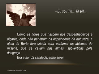 Como as flores que nascem nos despenhadeiros e
algares, onde não penetram os esplendores da natureza, a
alma de Berta fora criada para perfumar os abismos da
miséria, que se cavam nas almas, subvertidas pela
desgraça.
Era a flor da caridade, alma sóror.
RAFABEBUM.BLOGSPOT.COM
- Eu sou Til!... Til só!...
 