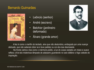 RAFABEBUM.BLOGSPOT.COM
• Leôncio (senhor)
• André (escravo)
• Belchior (jardineiro
deformado)
• Álvaro (grande amor)
Bernardo Guimarães
A tez é como o marfim do teclado, alva que não deslumbra, embaçada por uma nuança
delicada, que não sabereis dizer se é leve palidez ou cor-de-rosa desmaiada.
Na fronte calma e lisa como o mármore polido, a luz do ocaso esbatia um róseo e suave
reflexo; di-la-íeis misteriosa lâmpada de alabastro guardando no seio diáfano o fogo celeste da
inspiração.
 
