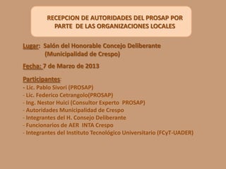 RECEPCION DE AUTORIDADES DEL PROSAP POR
PARTE DE LAS ORGANIZACIONES LOCALES
Lugar: Salón del Honorable Concejo Deliberante
(Municipalidad de Crespo)
Fecha: 7 de Marzo de 2013
Participantes:
- Lic. Pablo Sivori (PROSAP)
- Lic. Federico Cetrangolo(PROSAP)
- Ing. Nestor Huici (Consultor Experto PROSAP)
- Autoridades Municipalidad de Crespo
- Integrantes del H. Consejo Deliberante
- Funcionarios de AER INTA Crespo
- Integrantes del Instituto Tecnológico Universitario (FCyT-UADER)

 