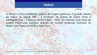 Haikai
O Haikai é uma modalidade poética de origem japonesa. O grande mestre
de Haikai do século XVII – e fundador da poesia do haikai como é
conhecida hoje – é Matsuo Bashô (1644 – 1694). No entanto, esse estilo de
poesia influenciou também autores do mundo ocidental, inclusive no
Brasil, com Paulo Leminski e Alice Ruiz.
Aprender Sempre, 2021, Caderno do Aluno, Língua Portuguesa e Matemática, 6º Ano do EF II, vol. 1, p. 46.
© Pixabay
 