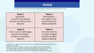 Haikai
Aprender Sempre, 2021, Caderno do Aluno, Língua Portuguesa e Matemática, 6º Ano do EF II, vol. 1, p. 46.
1. NAKASATO, O. F. Haikai. Disponível em: https://revistas.utfpr.edu.br/rl/article/download/2273/2216.
Acesso em: 22 ago. 2020.
2. BARTALINI, V. Natureza, Paisagem e Cidade, vol. 20, n. 33, p. 36 - 48, 2013. Disponível em:
http://www.revistas.usp.br/posfau/article/download/80919/84561/. Acesso em: 22 ago. 2020.
3 e 4. MATSUO Bashô – dez haikais. Revista Prosa Verso e Arte, 2016. Disponível em:
https://www.revistaprosaversoearte.com/matsuo-bashodez-haikais/. Acesso em: 22 ago. 2020.
Texto 1
Quietude –
o barulho do pássaro
pisando as folhas secas.
(Ryúshi)
Texto 3
Borboletas e
aves agitam voo:
nuvem de flores.
(Matsuo Bashô)
Texto 2
Com a luz do relâmpago,
barulho de pingos –
orvalho nos bambus.
(Buson)
Texto 4
O sol de inverno:
a cavalo congela
a minha sombra.
(Matsuo Bashô)
 