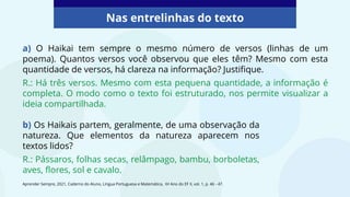 a) O Haikai tem sempre o mesmo número de versos (linhas de um
poema). Quantos versos você observou que eles têm? Mesmo com esta
quantidade de versos, há clareza na informação? Justifique.
R.: Há três versos. Mesmo com esta pequena quantidade, a informação é
completa. O modo como o texto foi estruturado, nos permite visualizar a
ideia compartilhada.
Nas entrelinhas do texto
Aprender Sempre, 2021, Caderno do Aluno, Língua Portuguesa e Matemática, 6º Ano do EF II, vol. 1, p. 46 - 47.
b) Os Haikais partem, geralmente, de uma observação da
natureza. Que elementos da natureza aparecem nos
textos lidos?
R.: Pássaros, folhas secas, relâmpago, bambu, borboletas,
aves, flores, sol e cavalo.
 