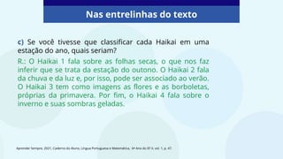 c) Se você tivesse que classificar cada Haikai em uma
estação do ano, quais seriam?
R.: O Haikai 1 fala sobre as folhas secas, o que nos faz
inferir que se trata da estação do outono. O Haikai 2 fala
da chuva e da luz e, por isso, pode ser associado ao verão.
O Haikai 3 tem como imagens as flores e as borboletas,
próprias da primavera. Por fim, o Haikai 4 fala sobre o
inverno e suas sombras geladas.
Nas entrelinhas do texto
Aprender Sempre, 2021, Caderno do Aluno, Língua Portuguesa e Matemática, 6º Ano do EF II, vol. 1, p. 47.
 