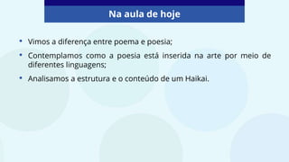 • Vimos a diferença entre poema e poesia;
• Contemplamos como a poesia está inserida na arte por meio de
diferentes linguagens;
• Analisamos a estrutura e o conteúdo de um Haikai.
Na aula de hoje
 