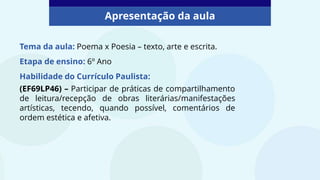 Apresentação da aula
Tema da aula: Poema x Poesia – texto, arte e escrita.
Etapa de ensino: 6º Ano
Habilidade do Currículo Paulista:
(EF69LP46) – Participar de práticas de compartilhamento
de leitura/recepção de obras literárias/manifestações
artísticas, tecendo, quando possível, comentários de
ordem estética e afetiva.
 