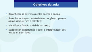 Objetivos da aula
• Reconhecer as diferenças entre poema e poesia;
• Reconhecer traços característicos do gênero poema
(ritmo, rima, versos e estrofes);
• Identificar a função social de um texto;
• Estabelecer expectativas sobre a interpretação dos
textos a serem lidos.
 