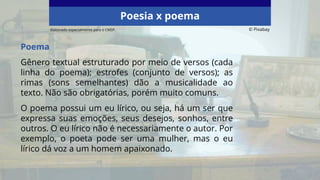 Poema
Gênero textual estruturado por meio de versos (cada
linha do poema); estrofes (conjunto de versos); as
rimas (sons semelhantes) dão a musicalidade ao
texto. Não são obrigatórias, porém muito comuns.
O poema possui um eu lírico, ou seja, há um ser que
expressa suas emoções, seus desejos, sonhos, entre
outros. O eu lírico não é necessariamente o autor. Por
exemplo, o poeta pode ser uma mulher, mas o eu
lírico dá voz a um homem apaixonado.
Poesia x poema
Elaborado especialmente para o CMSP. © Pixabay
 