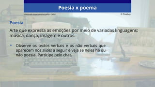 Elaborado especialmente para o CMSP. © Pixabay
Poesia
Arte que expressa as emoções por meio de variadas linguagens:
música, dança, imagem e outros.
• Observe os textos verbais e os não verbais que
aparecem nos slides a seguir e veja se neles há ou
não poesia. Participe pelo chat.
Poesia x poema
 