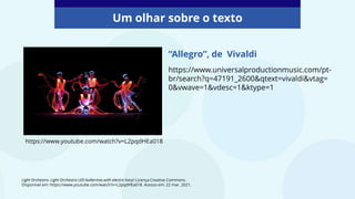 Um olhar sobre o texto
https://www.youtube.com/watch?v=L2pqdHEa018
“Allegro”, de Vivaldi
https://www.universalproductionmusic.com/pt-
br/search?q=47191_2600&qtext=vivaldi&vtag=
0&vwave=1&vdesc=1&ktype=1
Light Orchestra. Light Orchestra LED ballerinas with electro harp! Licença Creative Commons.
Disponível em: https://www.youtube.com/watch?v=L2pqdHEa018. Acesso em: 22 mar. 2021.
 