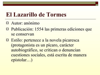 El Lazarillo de Tormes Autor: anónimo Publicación: 1554 las primeras ediciones que se conservan Estilo: pertenece a la novela picaresca (protagonista es un pícaro, carácter autobiográfico, se critican o denuncian cuestiones sociales, está escrita de manera epistolar…) 