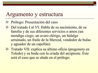 Argumento y estructura Prólogo: Presentación del caso Del tratado I al VI: Habla de su nacimiento, de su familia y de sus diferentes servicios o amos (un mendigo ciego, un avaro clérigo, un hidalgo arruinado, un fraile de la Merced, vendedor de bulas y aguador de un capellán) Tratado VII: explica su último oficio (pregonero en Toledo) y su boda con la criada del arcipreste. Éste será el caso que se alude en el prólogo. 