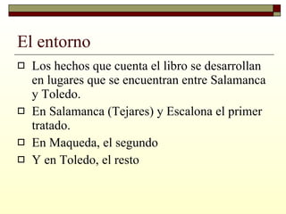 El entorno Los hechos que cuenta el libro se desarrollan en lugares que se encuentran entre Salamanca y Toledo. En Salamanca (Tejares) y Escalona el primer tratado. En Maqueda, el segundo Y en Toledo, el resto 