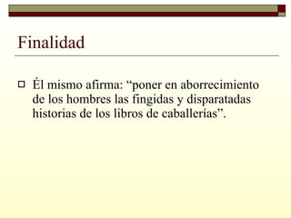 Finalidad Él mismo afirma: “poner en aborrecimiento de los hombres las fingidas y disparatadas historias de los libros de caballerías”. 