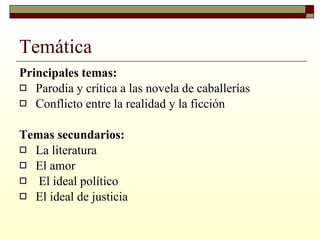 Temática Principales temas: Parodia y crítica a las novela de caballerías  Conflicto entre la realidad y la ficción  Temas secundarios: La literatura  El amor El ideal político  El ideal de justicia  