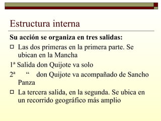 Estructura interna Su acción se organiza en tres salidas: Las dos primeras en la primera parte. Se ubican en la Mancha 1ª Salida don Quijote va solo 2ª  “  don Quijote va acompañado de Sancho Panza  La tercera salida, en la segunda. Se ubica en un recorrido geográfico más amplio  